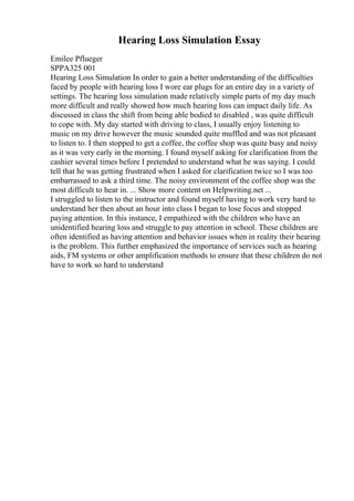 Hearing Loss Simulation Essay
Emilee Pflueger
SPPA325 001
Hearing Loss Simulation In order to gain a better understanding of the difficulties
faced by people with hearing loss I wore ear plugs for an entire day in a variety of
settings. The hearing loss simulation made relatively simple parts of my day much
more difficult and really showed how much hearing loss can impact daily life. As
discussed in class the shift from being able bodied to disabled , was quite difficult
to cope with. My day started with driving to class, I usually enjoy listening to
music on my drive however the music sounded quite muffled and was not pleasant
to listen to. I then stopped to get a coffee, the coffee shop was quite busy and noisy
as it was very early in the morning. I found myself asking for clarification from the
cashier several times before I pretended to understand what he was saying. I could
tell that he was getting frustrated when I asked for clarification twice so I was too
embarrassed to ask a third time. The noisy environment of the coffee shop was the
most difficult to hear in. ... Show more content on Helpwriting.net ...
I struggled to listen to the instructor and found myself having to work very hard to
understand her then about an hour into class I began to lose focus and stopped
paying attention. In this instance, I empathized with the children who have an
unidentified hearing loss and struggle to pay attention in school. These children are
often identified as having attention and behavior issues when in reality their hearing
is the problem. This further emphasized the importance of services such as hearing
aids, FM systems or other amplification methods to ensure that these children do not
have to work so hard to understand
 