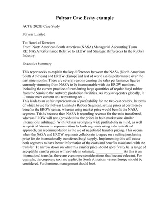 Polysar Case Essay example
ACTG 2020B Case Study
Polysar Limited
To: Board of Directors
From: North American South American (NASA) Managerial Accounting Team
RE: NASA Performance Relative to EROW and Strategic Differences In the Rubber
Industry
Executive Summary
This report seeks to explain the key differences between the NASA (North American
South American) and EROW (Europe and rest of world) sales performance over the
past nine months. There are several reasons causing the sales performance figures
currently stemming from NASA to be incomparable with the EROW numbers,
including the current practice of transferring large quantities of regular butyl rubber
from the Sarnia to the Antwerp production facilities. As Polysar operates globally, it
... Show more content on Helpwriting.net ...
This leads to an unfair representation of profitability for the two cost centers. In terms
of which to use for Polysar Limited s Rubber Segment, setting prices at cost hereby
benefits the EROW center, whereas using market price would benefit the NASA
segment. This is because then NASA is recording revenue for the units transferred,
whereas EROW will not, (provided that the prices in both markets are similar
international arbitrage). With Polysar s company wide profitability in mind, as well
as spirit of fairness in representation for both segments using a de centralized
approach, our recommendation is the use of negotiated transfer pricing. This occurs
when the NASA and EROW segments collaborate to agree on a selling/purchasing
price for the internationally transferred butyl supply. Implementing this will cause
both segments to have better information of the costs and benefits associated with the
transfer. To narrow down on what this transfer price should specifically be, a range of
acceptable transfer prices will provide an estimate. _______________ As this is an
international transfer, there are even more considerations that become relevant. For
example, the corporate tax rate applied in North American versus Europe should be
considered. Furthermore, management should look
 