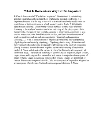 What Is Homeostasis Why Is It So Important
1.What is homeostasis? Why is it so important? Homeostasis is maintaining
constant internal conditions regardless of changing external conditions. It is
important because it is the key to survival as without it the body would come to
equilibrium with its environment which would result in death. 2. What is the
definition of anatomy? Describe the various methods used to study anatomy.
Anatomy is the study of structure and what makes up all the pieces parts of the
human body. The easiest way to study anatomy is observation, dissection is also
needed to see structures found below the surface, and there are other means of
studying anatomy such as such as auscultation (listening) and percussion
(touching). 3. What is the definition of physiology? Describe how comparative
physiology is used to study physiology. Physiology is the study of function and
how various body parts work. Comparative physiology is the study of organisms
closely related to humans in order to gain a better understanding of the human
model. 4. Name and describe the various levels of the hierarchy of complexity of
the human body. The levels of hierarchy of complexity are organism, organ system,
organ, tissue, cells, organelles, molecules, and atoms. An organism is composed of
organ systems. Organ systems are composed of organs. Organs are composed of
tissues. Tissues are composed of cells. Cells are composed of organelles. Organelles
are composed of molecules. Molecules are composed of atoms. 5. Name
 