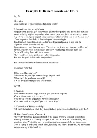 Examples Of Respect Parents And Elders
Day 54
I.Revision
Give examples of masculine and feminine gender.
II.Respect your parents and elders
Respect is the greatest gift children can give to their parents and elders. It is not just
a responsibility to give respect but it is a moral value and duty. In order to get some
respect we should give respect, and parents and elders are the ones who deserve most
of our respect as they help us in making our life meaningful.
Together with many lessons in life, learning to respect people is also one the
important lesson we learn as kids.
Respect can be given in many ways. There is no particular way to respect elders and
parents. But few ways in which you can show your respect towards them are:
Never addressing them with their names.
Always ... Show more content on Helpwriting.net ...
She was the great writer and a shepherdess.
She always wanted to be the heroine of his movies.
IV.Sunday Activity:
1.How confident are you?
2.How hard do you fight to take charge of your life?
3.How well do you know yourself?
4.What are your strengths and weaknesses?
Day 55
I. Revision:
What are the different ways in which you can show respect?
Why is it important to give respect?
Why do we need to respect our parents and elders?
What does it tell about you if you don t show respect?
II. Discussion of Sunday Activity:
Ask each student about what they thought about questions asked to them yesterday?
III. Good habit/manner of the week:
Always try to form a queue and stand in the queue properly to avoid commotion:
standing in queue will not only save you from chaotic situation but eventually save
your time also. We tend to hurry when there are long queues. Like us, each person
there is trying to break the queue. Thus, resulting into chaos. Therefore, we must form
a queue and try not to break it.
 