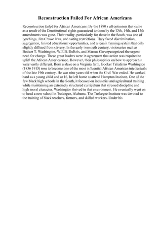 Reconstruction Failed For African Americans
Reconstruction failed for African Americans. By the 1890 s all optimism that came
as a result of the Constitutional rights guaranteed to them by the 13th, 14th, and 15th
amendments was gone. Their reality, particularly for those in the South, was one of
lynchings, Jim Crowe laws, and voting restrictions. They faced discrimination,
segregation, limited educational opportunities, and a tenant farming system that only
slightly differed from slavery. In the early twentieth century, visionaries such as
Booker T. Washington, W.E.B. DuBois, and Marcus Garvey
recognized the urgent
need for change. These great leaders were in agreement that action was required to
uplift the African Americanrace. However, their philosophies on how to approach it
were vastly different. Born a slave on a Virginia farm, Booker Taliaferro Washington
(1856 1915) rose to become one of the most influential African American intellectuals
of the late 19th century. He was nine years old when the Civil War ended. He worked
hard as a young child and at 16, he left home to attend Hampton Institute. One of the
few black high schools in the South, it focused on industrial and agricultural training
while maintaining an extremely structured curriculum that stressed discipline and
high moral character. Washington thrived in that environment. He eventually went on
to head a new school in Tuskegee, Alabama. The Tuskegee Institute was devoted to
the training of black teachers, farmers, and skilled workers. Under his
 