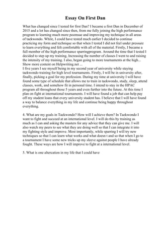 Essay On First Dan
What has changed since I tested for first Dan? I became a first Dan in December of
2015 and a lot has changed since then, from me fully joining the high performance
program to learning much more poomsae and improving my technique in all areas
of taekwondo. While, I could have tested much earlier I decided to continue
practicing my form and technique so that when I tested I did not feel under pressure
to learn everything and felt comfortable with all of the material. Firstly, I became a
full member of the high performance sparringprogram. Around the time that I tested I
decided to step up my training, Increasing the number of classes I went to and raising
the intensity of my training. I also, began going to more tournaments at the high...
Show more content on Helpwriting.net ...
I five years I see myself being in my second year of university while staying
taekwondo training for high level tournaments. Firstly, I will be in university after,
finally, picking a goal for my profession. During my time at university I will have
found some type of schedule that allows me to train in taekwondo, study, sleep, attend
classes, work, and somehow fit in personal time. I intend to stay in the HPAC
program all throughout those 5 years and even further into the future. At this time I
plan on fight at international tournaments. I will have found a job that can help pay
off my student loans that every university student has. I believe that I will have found
a way to balance everything in my life and continue being happy throughout
everything.
4. What are my goals in Taekwondo? How will I achieve them? In Taekwondo I
want to fight and succeed at an international level. I will do this by training as
much as I can and asking the masters for any advice that they can give me. I will
also watch my peers to see what they are doing well so that I can integrate it into
my fighting style and improve. Most importantly, while sparring I will try new
techniques so that I can learn what works and what doesn t and so that when I go to
a tournament I have some new tricks up my sleeve against people I have already
fought. These ways are how I will improve to fight at a international level.
5. What is one altercation in my life that I could have
 