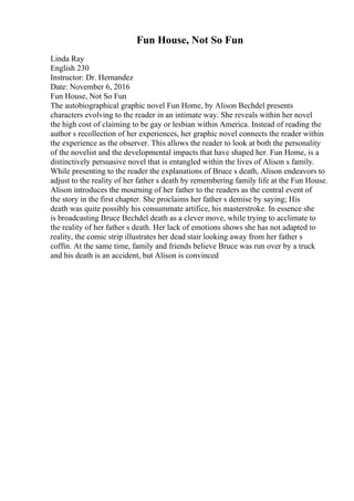 Fun House, Not So Fun
Linda Ray
English 230
Instructor: Dr. Hernandez
Date: November 6, 2016
Fun House, Not So Fun
The autobiographical graphic novel Fun Home, by Alison Bechdel presents
characters evolving to the reader in an intimate way. She reveals within her novel
the high cost of claiming to be gay or lesbian within America. Instead of reading the
author s recollection of her experiences, her graphic novel connects the reader within
the experience as the observer. This allows the reader to look at both the personality
of the novelist and the developmental impacts that have shaped her. Fun Home, is a
distinctively persuasive novel that is entangled within the lives of Alison s family.
While presenting to the reader the explanations of Bruce s death, Alison endeavors to
adjust to the reality of her father s death by remembering family life at the Fun House.
Alison introduces the mourning of her father to the readers as the central event of
the story in the first chapter. She proclaims her father s demise by saying; His
death was quite possibly his consummate artifice, his masterstroke. In essence she
is broadcasting Bruce Bechdel death as a clever move, while trying to acclimate to
the reality of her father s death. Her lack of emotions shows she has not adapted to
reality, the comic strip illustrates her dead stair looking away from her father s
coffin. At the same time, family and friends believe Bruce was run over by a truck
and his death is an accident, but Alison is convinced
 