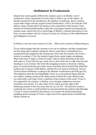 Abolishment In Frankenstein
Despite how extravagantly different the creation scene is in Shelley s novel
compared to what is presented on screen, there is little to say on the subject. As
already mentioned in the introduction, the tradition of exuberant, showy creation
scenes didn t begin with the original textit{Frankenstein} (1931), but with the 1910
edition, where it lends half of its runtime to the conjuration of the monster. Each
iteration of Frankensteinthereafter copies this extravagant method of portraying the
creation scene, and as they do so, knowledge of Shelley s minimal description is lost.
First, we must explore why her version of events isn t inclusive of the embellishment
and indulgence on screen.

In Shelley s text, the scene consists of a few ... Show more content on Helpwriting.net
...
Yet he acknowledges that this moment is not one to celebrate, and thus compensates
for this using other methods, turning the showy scene from a contradiction to a
juxtaposition that emphasises the monstrosity of not only the monster, but Victor s
actions in creating it: First, the monster lunges from a great copper sarcophagus
filled with water to make it a kind of womb. After he lands sprawling in the spill
tank under it, Victor lifts him up, vainly tries to show him how to walk, then ties him
standing to a set of chains. But when the struggling creature is struck by a falling
piece of wood and shortly goes limp, Victor concludes that he himself has killed this
luckless heir to massive birth defects. and that this evil must be destroyed...forever.
footcite{James Heffernan, Looking at the Monster: Frankenstein and Film pp.143}
This departure from the novel highlights Victor as a more paternal figure than the
text implies, making a point of the undercurrent of dread the scene should evoke,
yet contrivedly conveying Victor s repulsion at the creature in this scene, Victor is
less repulsed by the creature, as Shelley s text strongly emphasises, but more
toward his own actions. It is only when Victor wakes up to the sight of the
lumbering creature in the next scene does he cry out No! . This decision creates a
confusing tone where it could initially be misconstrued by the audience that Branagh
s Victor is merely startled by the presence of a monster he had presumed dead,
muddling up the message of Victor s regret and of the repercussions of rebirth that
Shelley intends on
 