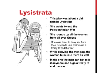 Lysistrata This play was about a girl named Lysistrata She wants to end the Peloponnesian War She rounds up all the women from all over Greece She asks them to deny sex from their husbands until their make a treaty to end the war While denying the men sex, the woman humiliate them as well In the end the men can not take it anymore and sign a treaty to end the war 