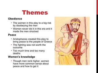 Themes  Obedience The women in this play to a big risk by disobeying the men Women never did it in this era and it made the men shocked Peace Aristophanes created this play to bring peace to the people of Greece The fighting was not worth the outcome Too much time and too many deaths Women's knowledge Though men rank higher, women have more common sense about peace and how to get it 