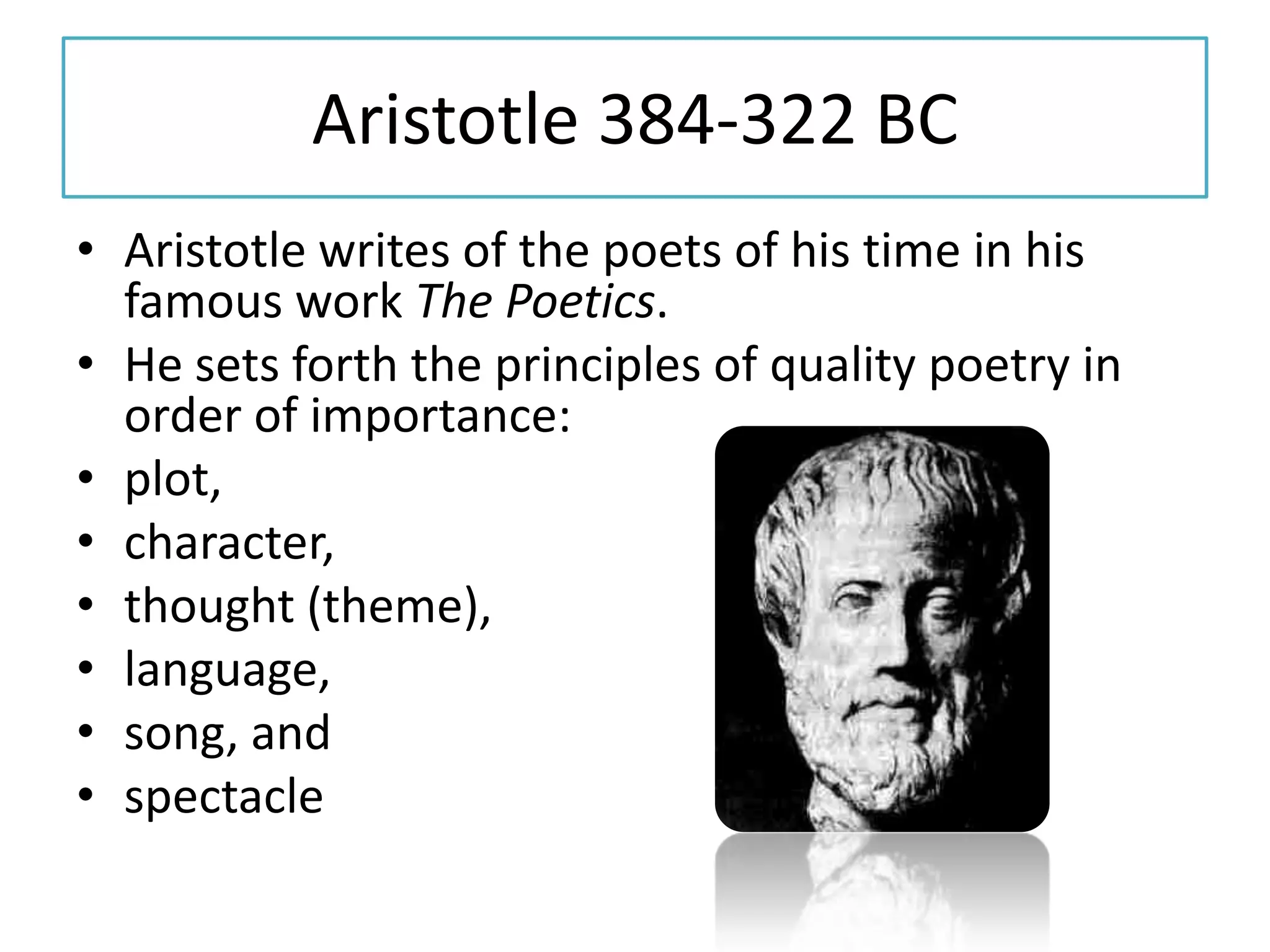 Aristotle 384-322 BC
• Aristotle writes of the poets of his time in his
  famous work The Poetics.
• He sets forth the principles of quality poetry in
  order of importance:
• plot,
• character,
• thought (theme),
• language,
• song, and
• spectacle
 