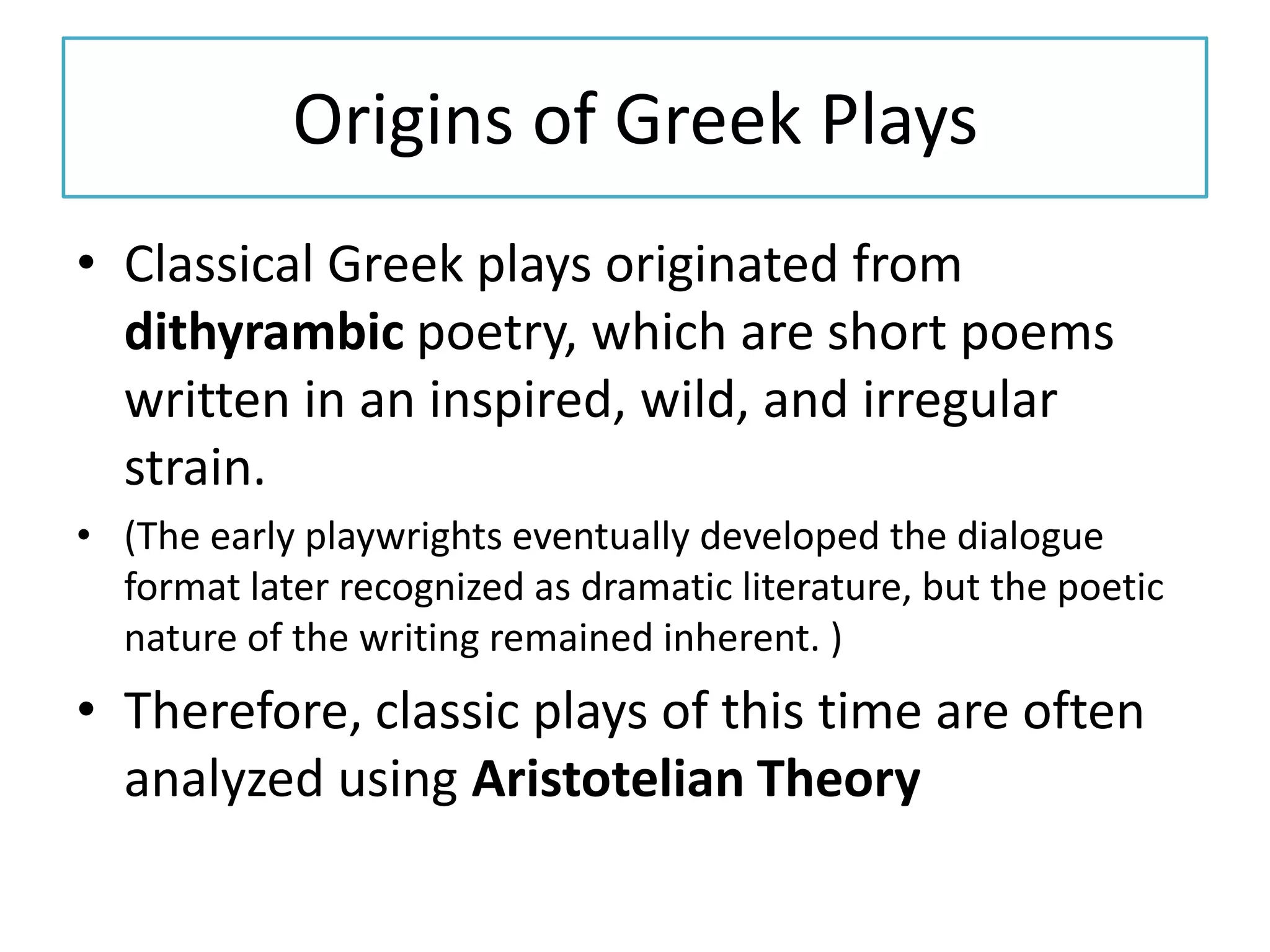 Origins of Greek Plays
• Classical Greek plays originated from
  dithyrambic poetry, which are short poems
  written in an inspired, wild, and irregular
  strain.
• (The early playwrights eventually developed the dialogue
  format later recognized as dramatic literature, but the poetic
  nature of the writing remained inherent. )
• Therefore, classic plays of this time are often
  analyzed using Aristotelian Theory
 