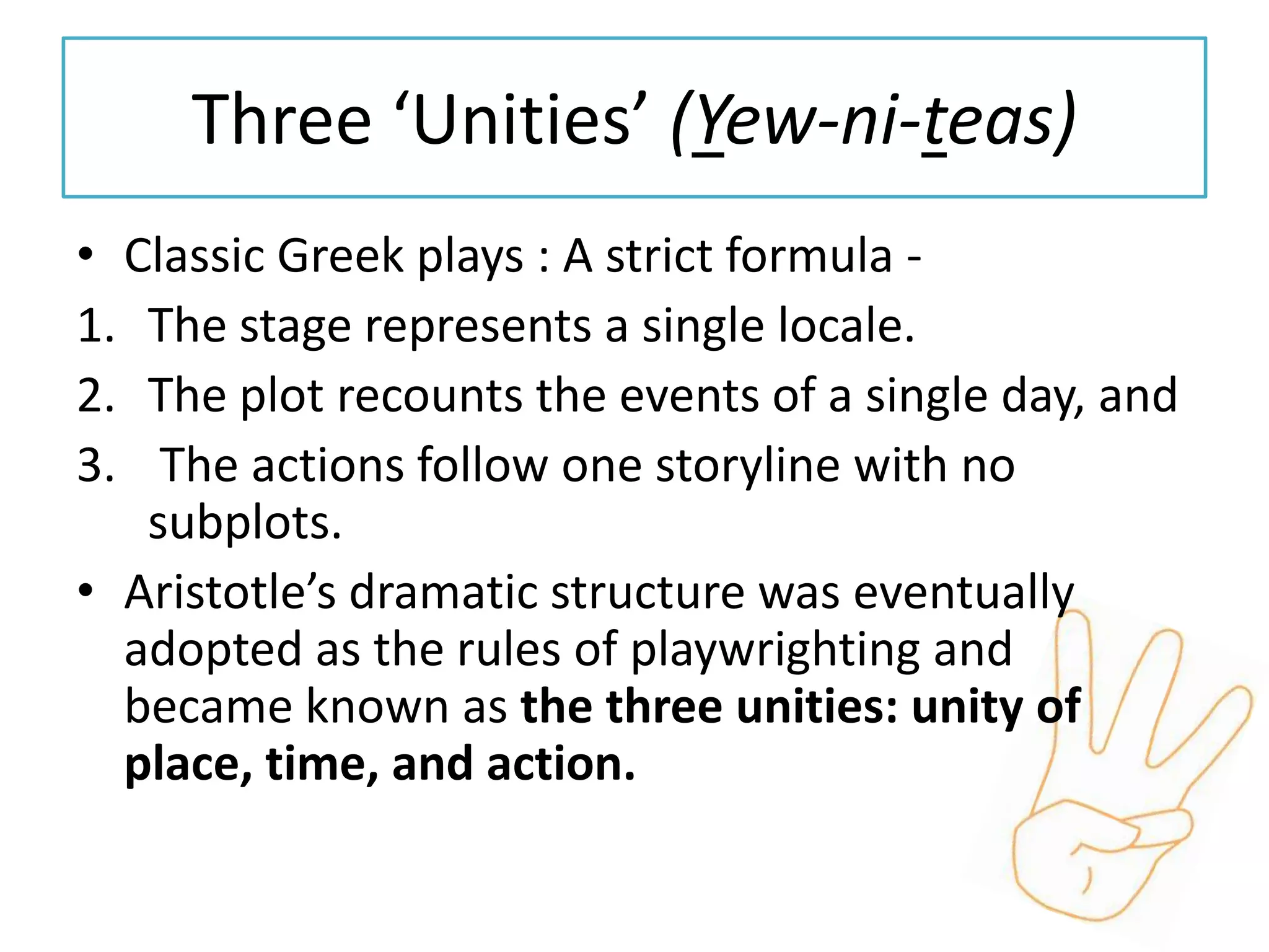 Three ‘Unities’ (Yew-ni-teas)
• Classic Greek plays : A strict formula -
1. The stage represents a single locale.
2. The plot recounts the events of a single day, and
3. The actions follow one storyline with no
   subplots.
• Aristotle’s dramatic structure was eventually
  adopted as the rules of playwrighting and
  became known as the three unities: unity of
  place, time, and action.
 