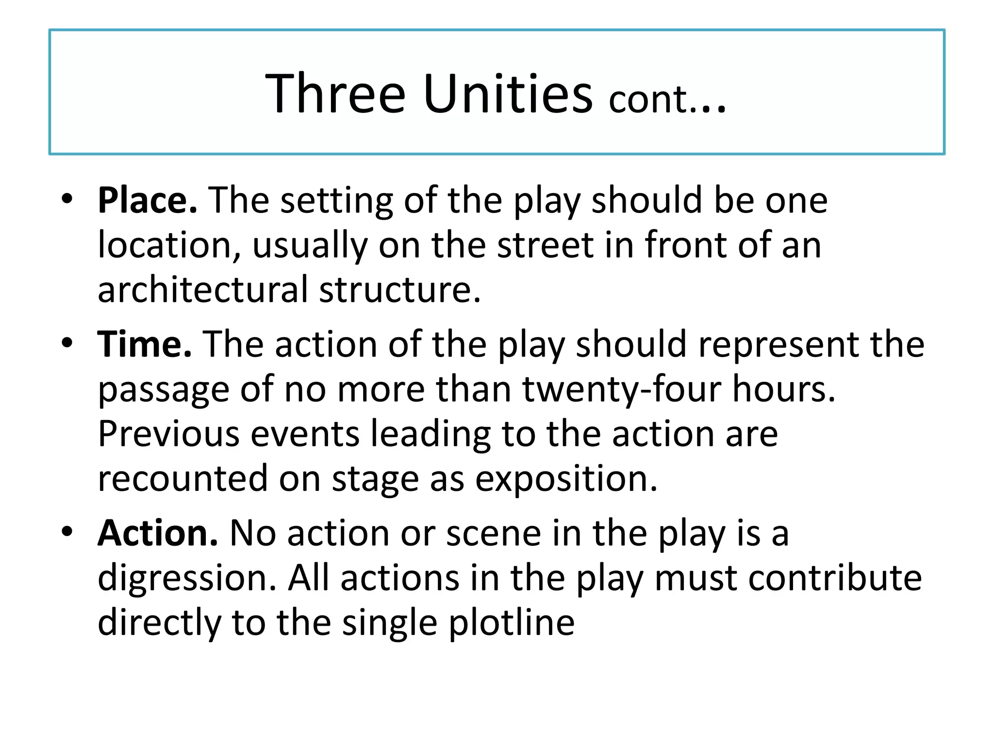 Three Unities cont...
• Place. The setting of the play should be one
  location, usually on the street in front of an
  architectural structure.
• Time. The action of the play should represent the
  passage of no more than twenty-four hours.
  Previous events leading to the action are
  recounted on stage as exposition.
• Action. No action or scene in the play is a
  digression. All actions in the play must contribute
  directly to the single plotline
 