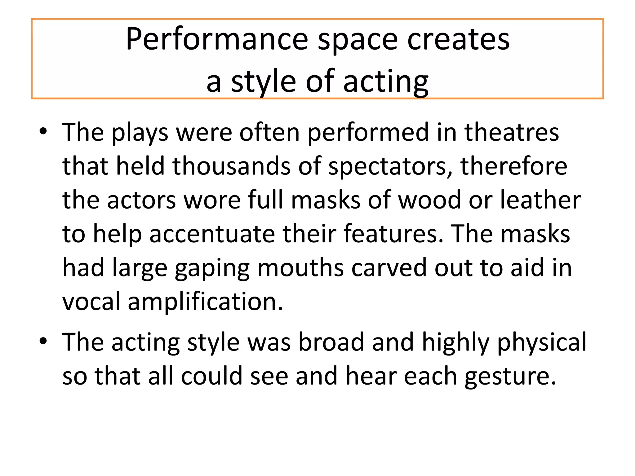 Performance space creates
            a style of acting
• The plays were often performed in theatres
  that held thousands of spectators, therefore
  the actors wore full masks of wood or leather
  to help accentuate their features. The masks
  had large gaping mouths carved out to aid in
  vocal amplification.
• The acting style was broad and highly physical
  so that all could see and hear each gesture.
 