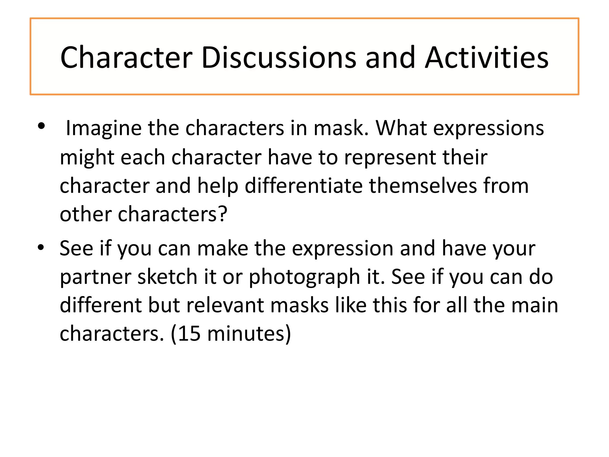 Character Discussions and Activities
• Imagine the characters in mask. What expressions
  might each character have to represent their
  character and help differentiate themselves from
  other characters?
• See if you can make the expression and have your
  partner sketch it or photograph it. See if you can do
  different but relevant masks like this for all the main
  characters. (15 minutes)
 