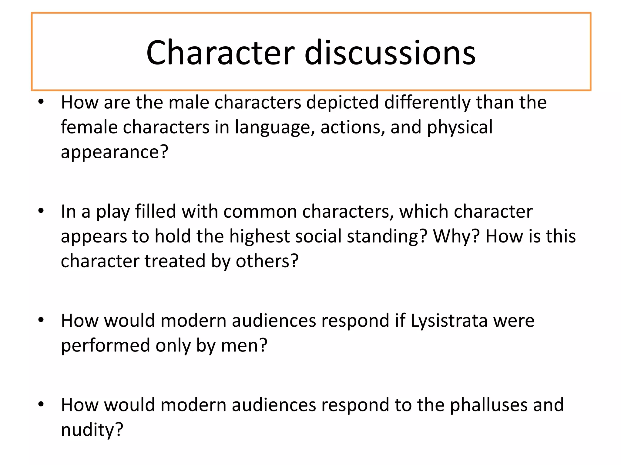 Character discussions
• How are the male characters depicted differently than the
  female characters in language, actions, and physical
  appearance?

• In a play filled with common characters, which character
  appears to hold the highest social standing? Why? How is this
  character treated by others?

• How would modern audiences respond if Lysistrata were
  performed only by men?

• How would modern audiences respond to the phalluses and
  nudity?
 