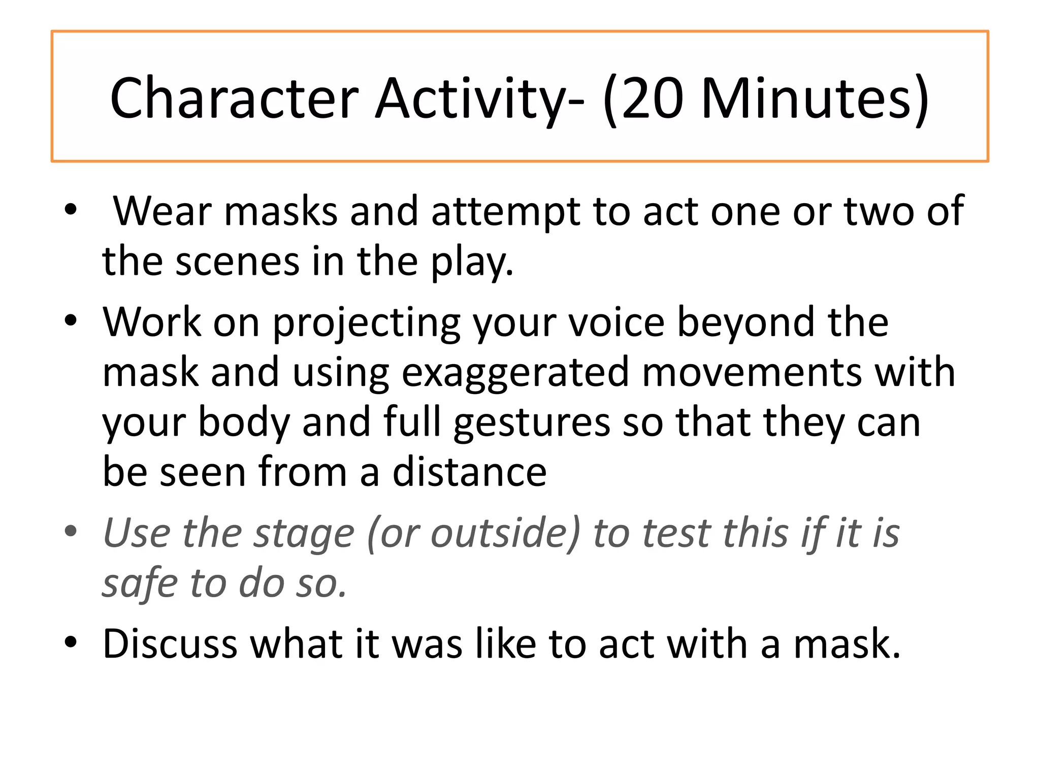 Character Activity- (20 Minutes)
• Wear masks and attempt to act one or two of
  the scenes in the play.
• Work on projecting your voice beyond the
  mask and using exaggerated movements with
  your body and full gestures so that they can
  be seen from a distance
• Use the stage (or outside) to test this if it is
  safe to do so.
• Discuss what it was like to act with a mask.
 