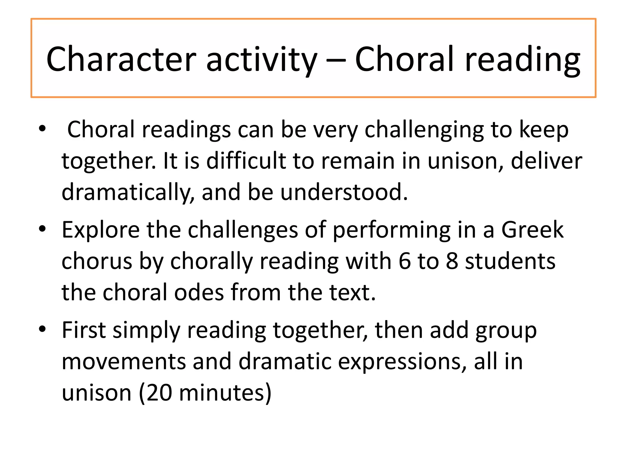 Character activity – Choral reading
• Choral readings can be very challenging to keep
  together. It is difficult to remain in unison, deliver
  dramatically, and be understood.
• Explore the challenges of performing in a Greek
  chorus by chorally reading with 6 to 8 students
  the choral odes from the text.
• First simply reading together, then add group
  movements and dramatic expressions, all in
  unison (20 minutes)
 