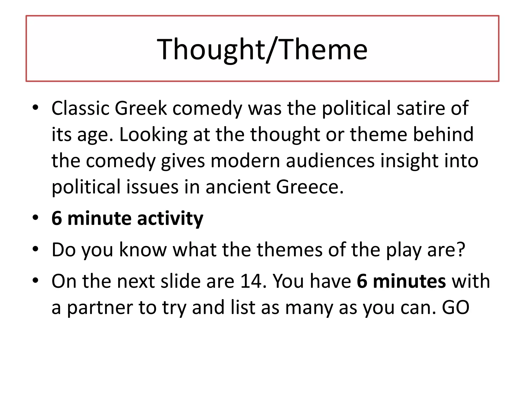 Thought/Theme
• Classic Greek comedy was the political satire of
  its age. Looking at the thought or theme behind
  the comedy gives modern audiences insight into
  political issues in ancient Greece.
• 6 minute activity
• Do you know what the themes of the play are?
• On the next slide are 14. You have 6 minutes with
  a partner to try and list as many as you can. GO
 