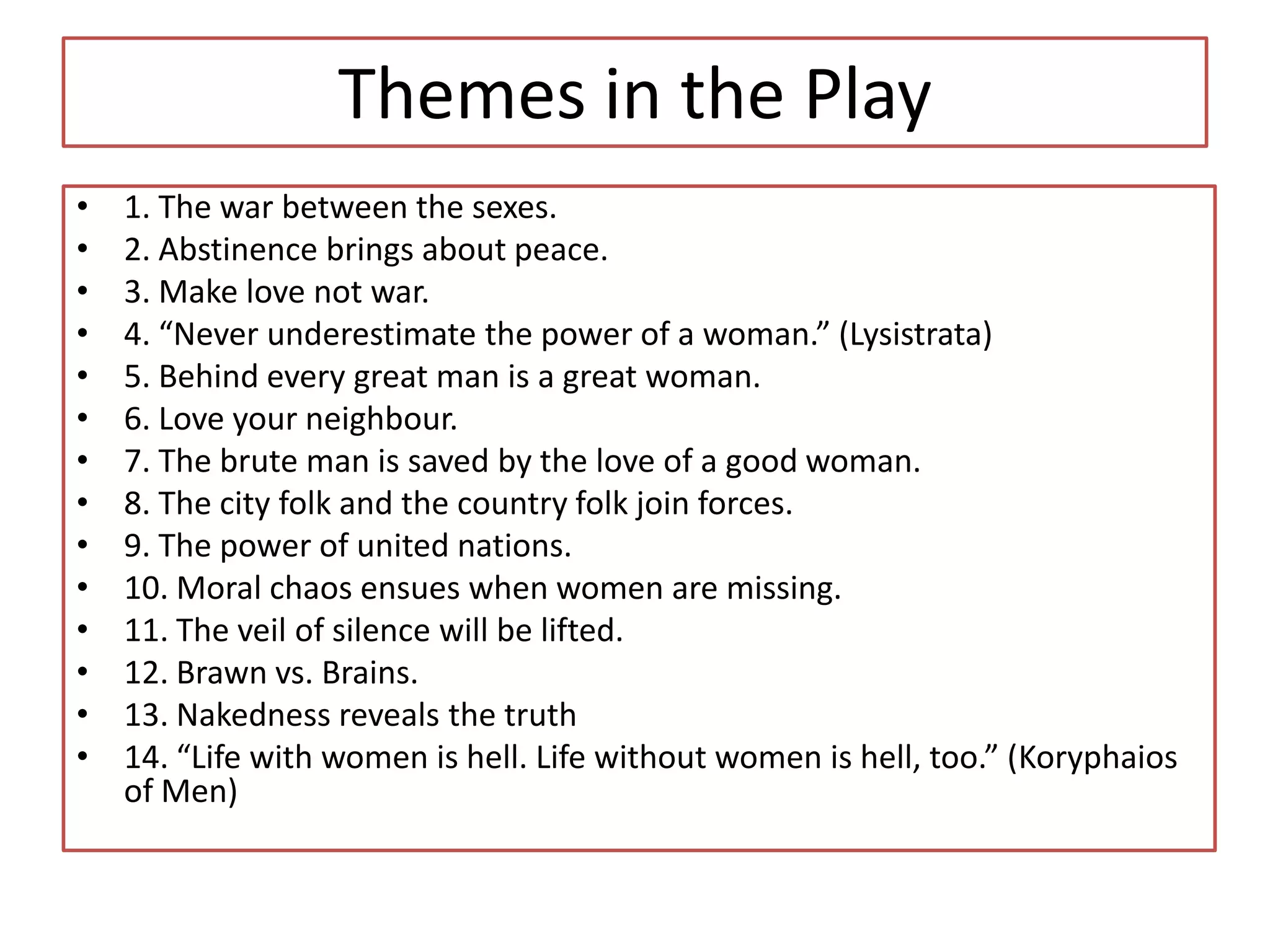 Themes in the Play
•   1. The war between the sexes.
•   2. Abstinence brings about peace.
•   3. Make love not war.
•   4. “Never underestimate the power of a woman.” (Lysistrata)
•   5. Behind every great man is a great woman.
•   6. Love your neighbour.
•   7. The brute man is saved by the love of a good woman.
•   8. The city folk and the country folk join forces.
•   9. The power of united nations.
•   10. Moral chaos ensues when women are missing.
•   11. The veil of silence will be lifted.
•   12. Brawn vs. Brains.
•   13. Nakedness reveals the truth
•   14. “Life with women is hell. Life without women is hell, too.” (Koryphaios
    of Men)
 