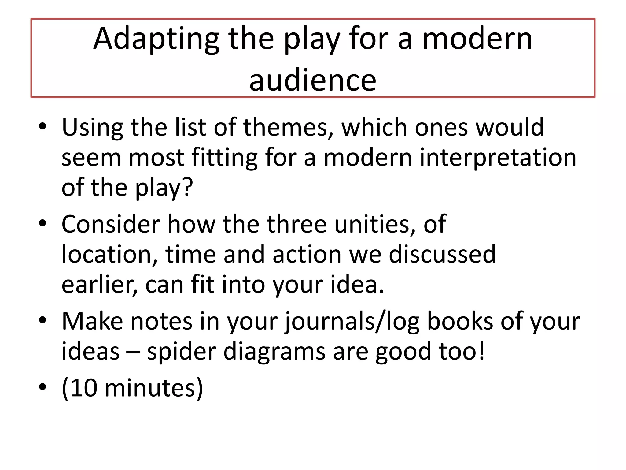 Adapting the play for a modern
               audience
• Using the list of themes, which ones would
  seem most fitting for a modern interpretation
  of the play?
• Consider how the three unities, of
  location, time and action we discussed
  earlier, can fit into your idea.
• Make notes in your journals/log books of your
  ideas – spider diagrams are good too!
• (10 minutes)
 