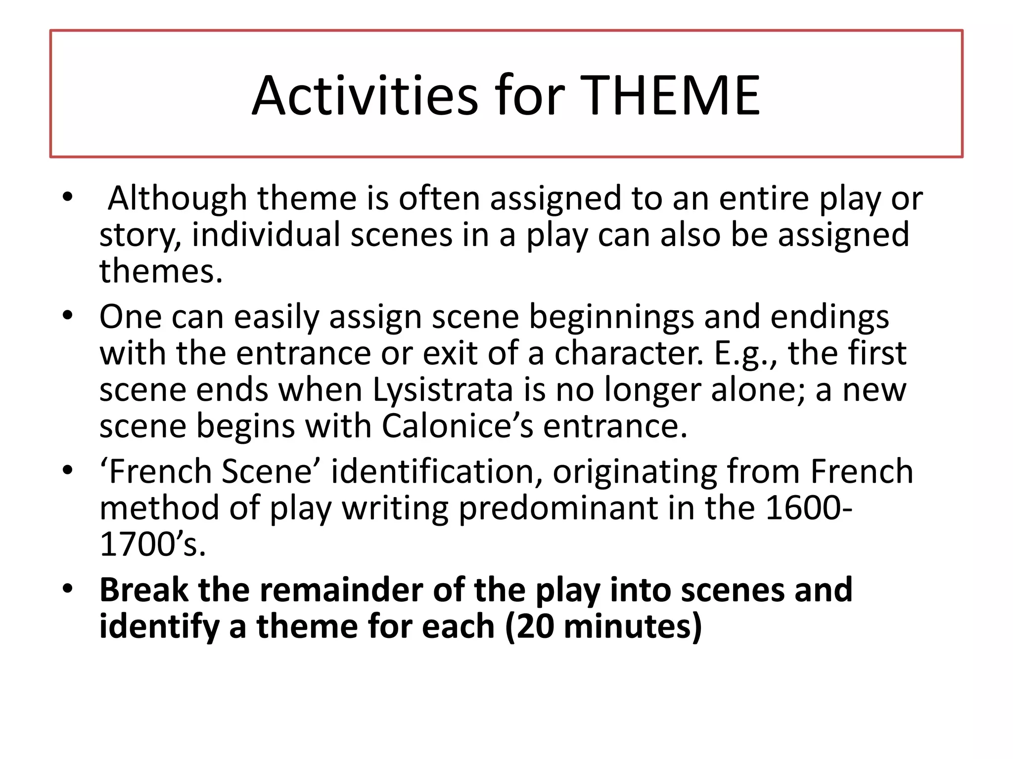 Activities for THEME
• Although theme is often assigned to an entire play or
  story, individual scenes in a play can also be assigned
  themes.
• One can easily assign scene beginnings and endings
  with the entrance or exit of a character. E.g., the first
  scene ends when Lysistrata is no longer alone; a new
  scene begins with Calonice’s entrance.
• ‘French Scene’ identification, originating from French
  method of play writing predominant in the 1600-
  1700’s.
• Break the remainder of the play into scenes and
  identify a theme for each (20 minutes)
 