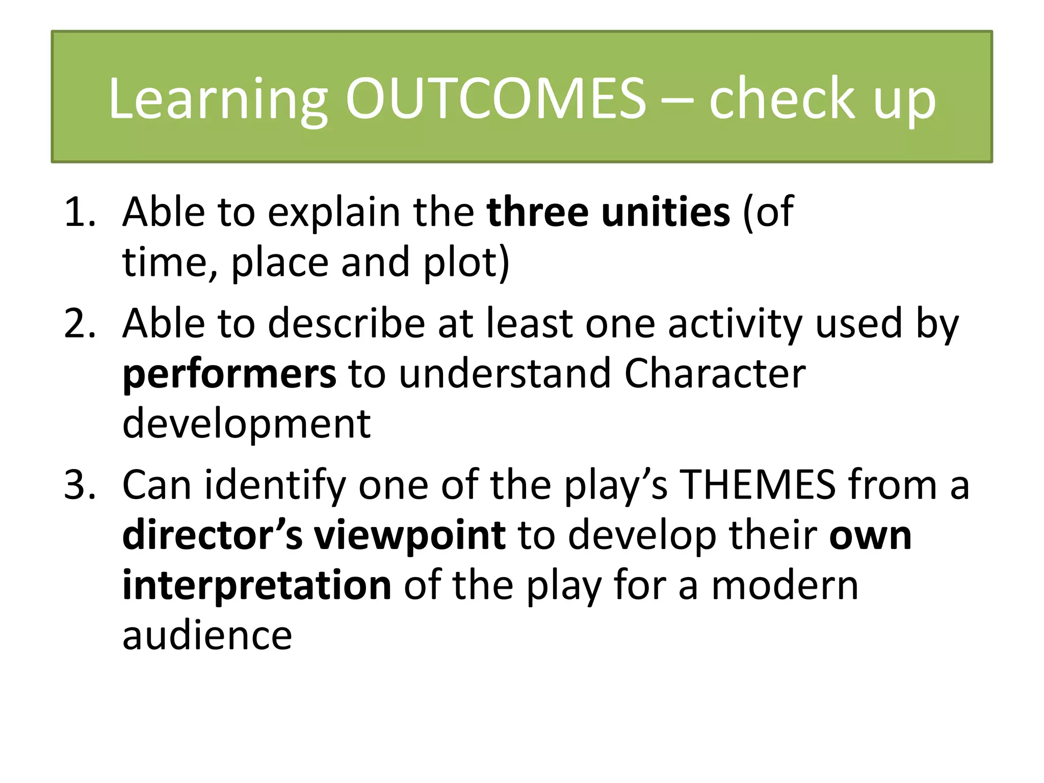 Learning OUTCOMES – check up
1. Able to explain the three unities (of
   time, place and plot)
2. Able to describe at least one activity used by
   performers to understand Character
   development
3. Can identify one of the play’s THEMES from a
   director’s viewpoint to develop their own
   interpretation of the play for a modern
   audience
 