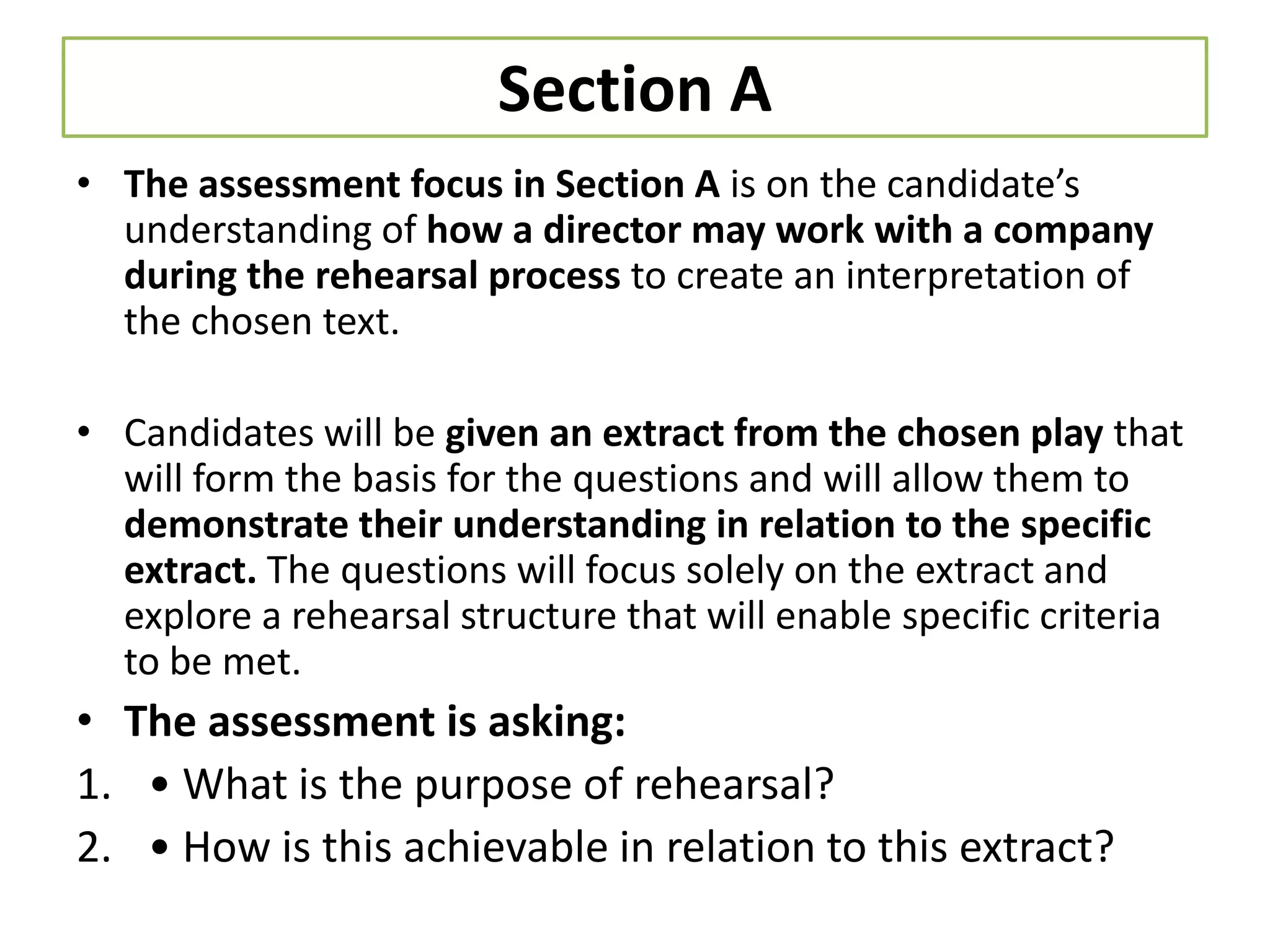 Section A
• The assessment focus in Section A is on the candidate’s
  understanding of how a director may work with a company
  during the rehearsal process to create an interpretation of
  the chosen text.

• Candidates will be given an extract from the chosen play that
  will form the basis for the questions and will allow them to
  demonstrate their understanding in relation to the specific
  extract. The questions will focus solely on the extract and
  explore a rehearsal structure that will enable specific criteria
  to be met.
• The assessment is asking:
1. • What is the purpose of rehearsal?
2. • How is this achievable in relation to this extract?
 