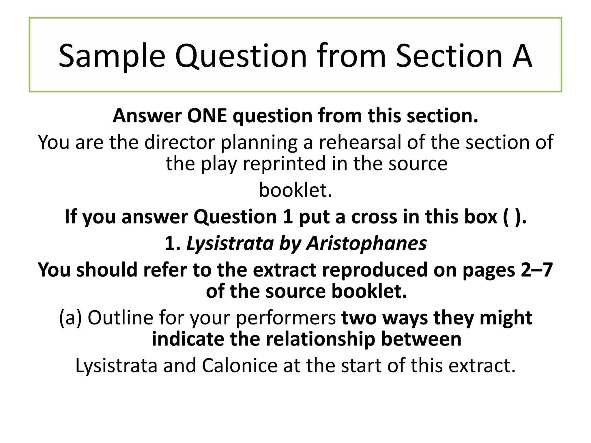 Sample Question from Section A
          Answer ONE question from this section.
You are the director planning a rehearsal of the section of
                the play reprinted in the source
                           booklet.
   If you answer Question 1 put a cross in this box ( ).
                1. Lysistrata by Aristophanes
You should refer to the extract reproduced on pages 2–7
                     of the source booklet.
  (a) Outline for your performers two ways they might
              indicate the relationship between
     Lysistrata and Calonice at the start of this extract.
 