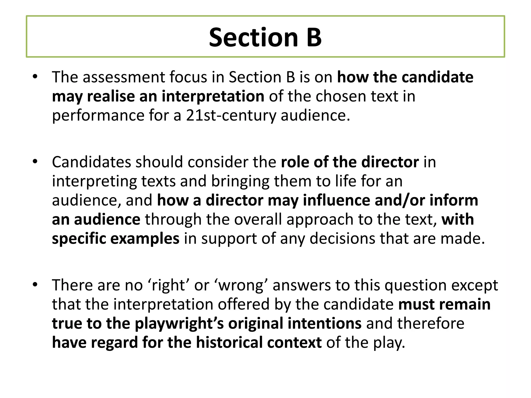 Section B
• The assessment focus in Section B is on how the candidate
  may realise an interpretation of the chosen text in
  performance for a 21st-century audience.

• Candidates should consider the role of the director in
  interpreting texts and bringing them to life for an
  audience, and how a director may influence and/or inform
  an audience through the overall approach to the text, with
  specific examples in support of any decisions that are made.

• There are no ‘right’ or ‘wrong’ answers to this question except
  that the interpretation offered by the candidate must remain
  true to the playwright’s original intentions and therefore
  have regard for the historical context of the play.
 