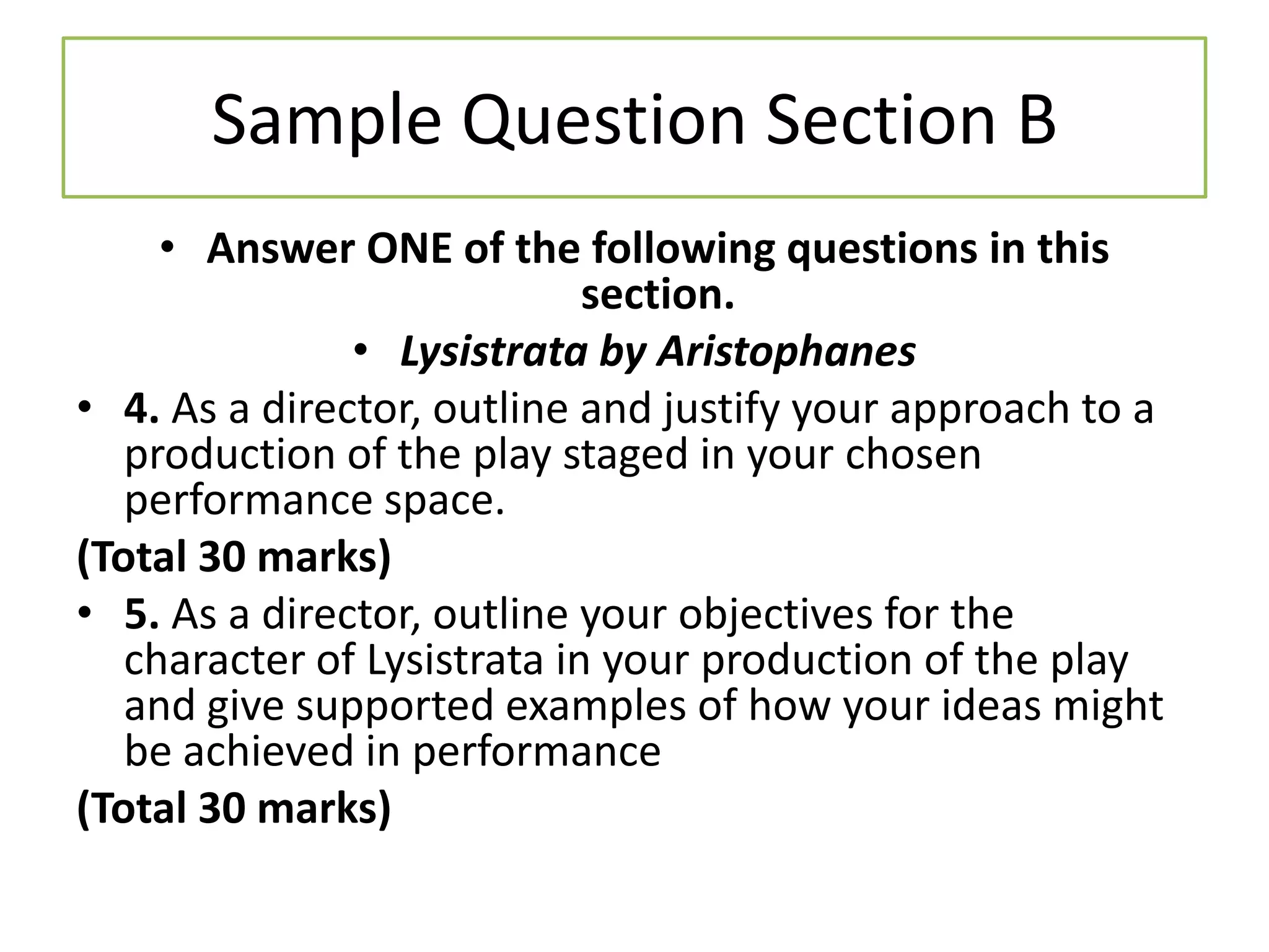 Sample Question Section B
     • Answer ONE of the following questions in this
                             section.
               • Lysistrata by Aristophanes
• 4. As a director, outline and justify your approach to a
   production of the play staged in your chosen
   performance space.
(Total 30 marks)
• 5. As a director, outline your objectives for the
   character of Lysistrata in your production of the play
   and give supported examples of how your ideas might
   be achieved in performance
(Total 30 marks)
 