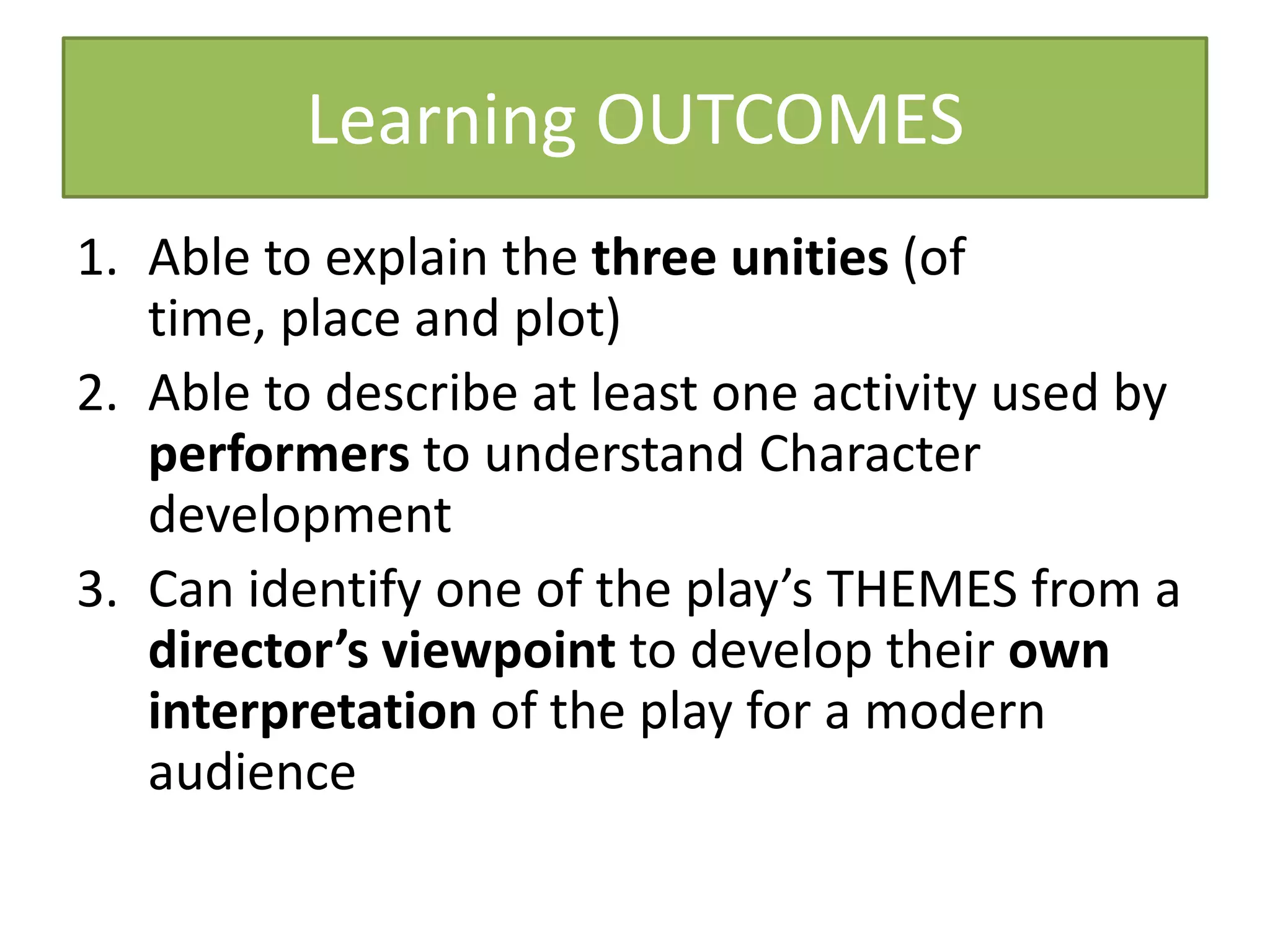 Learning OUTCOMES
1. Able to explain the three unities (of
   time, place and plot)
2. Able to describe at least one activity used by
   performers to understand Character
   development
3. Can identify one of the play’s THEMES from a
   director’s viewpoint to develop their own
   interpretation of the play for a modern
   audience
 