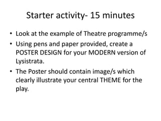 Starter activity- 15 minutes
• Look at the example of Theatre programme/s
• Using pens and paper provided, create a
  POSTER DESIGN for your MODERN version of
  Lysistrata.
• The Poster should contain image/s which
  clearly illustrate your central THEME for the
  play.
 