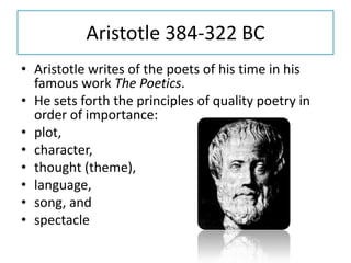 Aristotle 384-322 BC
• Aristotle writes of the poets of his time in his
  famous work The Poetics.
• He sets forth the principles of quality poetry in
  order of importance:
• plot,
• character,
• thought (theme),
• language,
• song, and
• spectacle
 