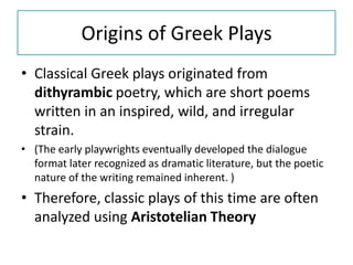 Origins of Greek Plays
• Classical Greek plays originated from
  dithyrambic poetry, which are short poems
  written in an inspired, wild, and irregular
  strain.
• (The early playwrights eventually developed the dialogue
  format later recognized as dramatic literature, but the poetic
  nature of the writing remained inherent. )
• Therefore, classic plays of this time are often
  analyzed using Aristotelian Theory
 