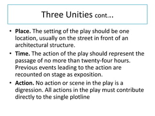 Three Unities cont...
• Place. The setting of the play should be one
  location, usually on the street in front of an
  architectural structure.
• Time. The action of the play should represent the
  passage of no more than twenty-four hours.
  Previous events leading to the action are
  recounted on stage as exposition.
• Action. No action or scene in the play is a
  digression. All actions in the play must contribute
  directly to the single plotline
 