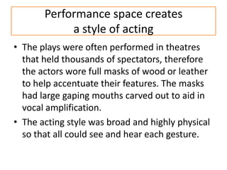 Performance space creates
            a style of acting
• The plays were often performed in theatres
  that held thousands of spectators, therefore
  the actors wore full masks of wood or leather
  to help accentuate their features. The masks
  had large gaping mouths carved out to aid in
  vocal amplification.
• The acting style was broad and highly physical
  so that all could see and hear each gesture.
 