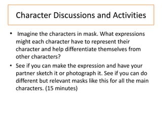 Character Discussions and Activities
• Imagine the characters in mask. What expressions
  might each character have to represent their
  character and help differentiate themselves from
  other characters?
• See if you can make the expression and have your
  partner sketch it or photograph it. See if you can do
  different but relevant masks like this for all the main
  characters. (15 minutes)
 