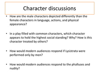 Character discussions
• How are the male characters depicted differently than the
  female characters in language, actions, and physical
  appearance?

• In a play filled with common characters, which character
  appears to hold the highest social standing? Why? How is this
  character treated by others?

• How would modern audiences respond if Lysistrata were
  performed only by men?

• How would modern audiences respond to the phalluses and
  nudity?
 