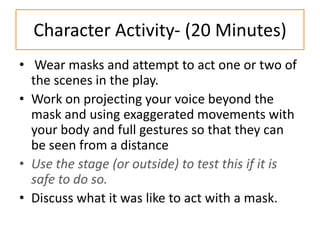 Character Activity- (20 Minutes)
• Wear masks and attempt to act one or two of
  the scenes in the play.
• Work on projecting your voice beyond the
  mask and using exaggerated movements with
  your body and full gestures so that they can
  be seen from a distance
• Use the stage (or outside) to test this if it is
  safe to do so.
• Discuss what it was like to act with a mask.
 
