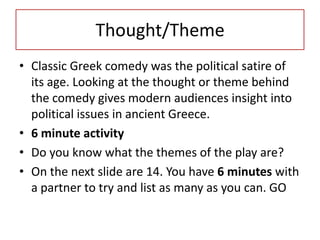 Thought/Theme
• Classic Greek comedy was the political satire of
  its age. Looking at the thought or theme behind
  the comedy gives modern audiences insight into
  political issues in ancient Greece.
• 6 minute activity
• Do you know what the themes of the play are?
• On the next slide are 14. You have 6 minutes with
  a partner to try and list as many as you can. GO
 