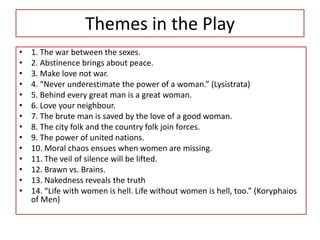 Themes in the Play
•   1. The war between the sexes.
•   2. Abstinence brings about peace.
•   3. Make love not war.
•   4. “Never underestimate the power of a woman.” (Lysistrata)
•   5. Behind every great man is a great woman.
•   6. Love your neighbour.
•   7. The brute man is saved by the love of a good woman.
•   8. The city folk and the country folk join forces.
•   9. The power of united nations.
•   10. Moral chaos ensues when women are missing.
•   11. The veil of silence will be lifted.
•   12. Brawn vs. Brains.
•   13. Nakedness reveals the truth
•   14. “Life with women is hell. Life without women is hell, too.” (Koryphaios
    of Men)
 