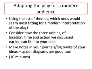 Adapting the play for a modern
               audience
• Using the list of themes, which ones would
  seem most fitting for a modern interpretation
  of the play?
• Consider how the three unities, of
  location, time and action we discussed
  earlier, can fit into your idea.
• Make notes in your journals/log books of your
  ideas – spider diagrams are good too!
• (10 minutes)
 