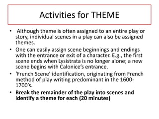 Activities for THEME
• Although theme is often assigned to an entire play or
  story, individual scenes in a play can also be assigned
  themes.
• One can easily assign scene beginnings and endings
  with the entrance or exit of a character. E.g., the first
  scene ends when Lysistrata is no longer alone; a new
  scene begins with Calonice’s entrance.
• ‘French Scene’ identification, originating from French
  method of play writing predominant in the 1600-
  1700’s.
• Break the remainder of the play into scenes and
  identify a theme for each (20 minutes)
 
