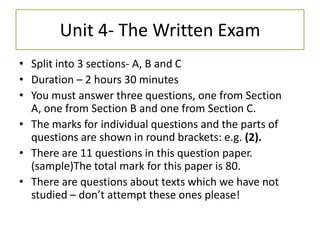 Unit 4- The Written Exam
• Split into 3 sections- A, B and C
• Duration – 2 hours 30 minutes
• You must answer three questions, one from Section
  A, one from Section B and one from Section C.
• The marks for individual questions and the parts of
  questions are shown in round brackets: e.g. (2).
• There are 11 questions in this question paper.
  (sample)The total mark for this paper is 80.
• There are questions about texts which we have not
  studied – don’t attempt these ones please!
 