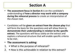 Section A
• The assessment focus in Section A is on the candidate’s
  understanding of how a director may work with a company
  during the rehearsal process to create an interpretation of
  the chosen text.

• Candidates will be given an extract from the chosen play that
  will form the basis for the questions and will allow them to
  demonstrate their understanding in relation to the specific
  extract. The questions will focus solely on the extract and
  explore a rehearsal structure that will enable specific criteria
  to be met.
• The assessment is asking:
1. • What is the purpose of rehearsal?
2. • How is this achievable in relation to this extract?
 