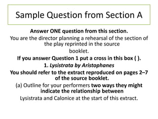 Sample Question from Section A
          Answer ONE question from this section.
You are the director planning a rehearsal of the section of
                the play reprinted in the source
                           booklet.
   If you answer Question 1 put a cross in this box ( ).
                1. Lysistrata by Aristophanes
You should refer to the extract reproduced on pages 2–7
                     of the source booklet.
  (a) Outline for your performers two ways they might
              indicate the relationship between
     Lysistrata and Calonice at the start of this extract.
 
