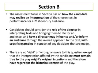 Section B
• The assessment focus in Section B is on how the candidate
  may realise an interpretation of the chosen text in
  performance for a 21st-century audience.

• Candidates should consider the role of the director in
  interpreting texts and bringing them to life for an
  audience, and how a director may influence and/or inform
  an audience through the overall approach to the text, with
  specific examples in support of any decisions that are made.

• There are no ‘right’ or ‘wrong’ answers to this question except
  that the interpretation offered by the candidate must remain
  true to the playwright’s original intentions and therefore
  have regard for the historical context of the play.
 