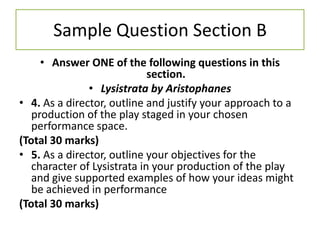 Sample Question Section B
     • Answer ONE of the following questions in this
                             section.
               • Lysistrata by Aristophanes
• 4. As a director, outline and justify your approach to a
   production of the play staged in your chosen
   performance space.
(Total 30 marks)
• 5. As a director, outline your objectives for the
   character of Lysistrata in your production of the play
   and give supported examples of how your ideas might
   be achieved in performance
(Total 30 marks)
 