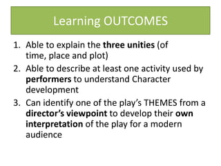 Learning OUTCOMES
1. Able to explain the three unities (of
   time, place and plot)
2. Able to describe at least one activity used by
   performers to understand Character
   development
3. Can identify one of the play’s THEMES from a
   director’s viewpoint to develop their own
   interpretation of the play for a modern
   audience
 