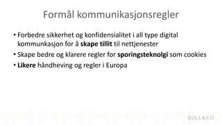Formål kommunikasjonsregler
• Forbedre sikkerhet og konfidensialitet i all type digital
kommunkasjon for å skape tillit til nettjenester
• Skape bedre og klarere regler for sporingsteknolgi som cookies
• Likere håndheving og regler i Europa
 