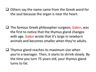  Others say the name came from the Greek word for
the soul because the organ is near the heart.
 The famous Greek philosopher-surgeon, Galen, was
the first to notice that the thymus gland changes
with age. Galen wrote that it's large in newborn
animals and becomes smaller when they're adults.
 Thymus gland reaches its maximum size when
you're a teenager. Then, it starts to shrink slowly. By
the time you turn 75 years old, your thymus gland
turns to fat.
 
