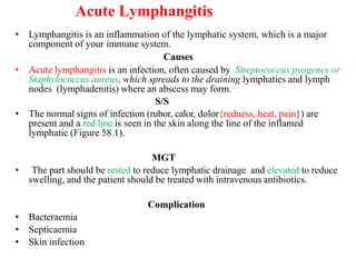 Acute Lymphangitis
• Lymphangitis is an inflammation of the lymphatic system, which is a major
component of your immune system.
Causes
• Acute lymphangitis is an infection, often caused by Streptococcus pyogenes or
Staphylococcus aureus, which spreads to the draining lymphatics and lymph
nodes (lymphadenitis) where an abscess may form.
S/S
• The normal signs of infection (rubor, calor, dolor{redness, heat, pain}) are
present and a red line is seen in the skin along the line of the inflamed
lymphatic (Figure 58.1).
MGT
• The part should be rested to reduce lymphatic drainage and elevated to reduce
swelling, and the patient should be treated with intravenous antibiotics.
Complication
• Bacteraemia
• Septicaemia
• Skin infection
 